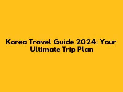 Korea Travel Guide 2024: Your Ultimate Trip Plan