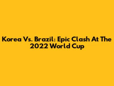Korea Vs. Brazil: Epic Clash At The 2022 World Cup