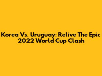 Korea Vs. Uruguay: Relive The Epic 2022 World Cup Clash