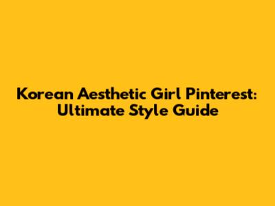 Korean Aesthetic Girl Pinterest: Ultimate Style Guide