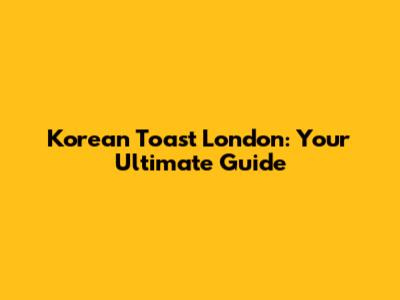 Korean Toast London: Your Ultimate Guide