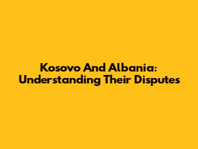 Kosovo And Albania: Understanding Their Disputes