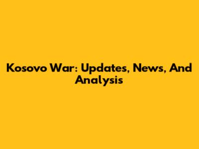 Kosovo War: Updates, News, And Analysis