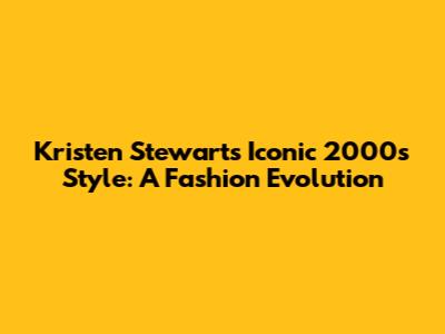 Kristen Stewart's Iconic 2000s Style: A Fashion Evolution
