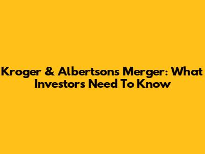 Kroger & Albertsons Merger: What Investors Need To Know