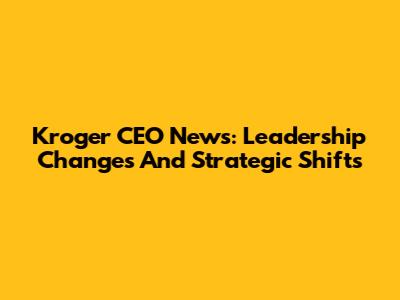 Kroger CEO News: Leadership Changes And Strategic Shifts