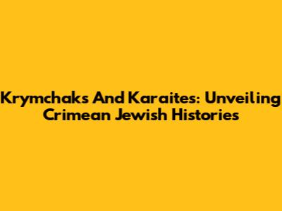 Krymchaks And Karaites: Unveiling Crimean Jewish Histories