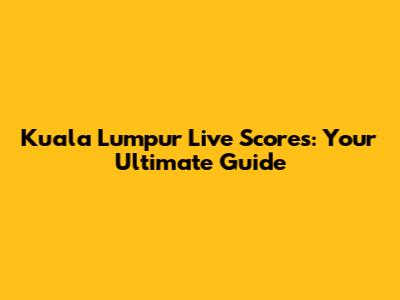 Kuala Lumpur Live Scores: Your Ultimate Guide