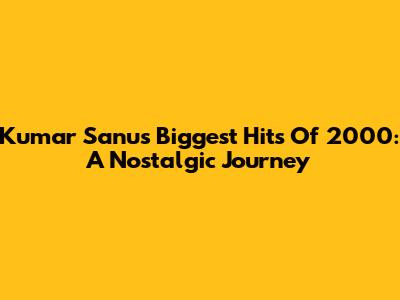 Kumar Sanu's Biggest Hits Of 2000: A Nostalgic Journey
