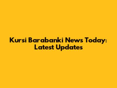 Kursi Barabanki News Today: Latest Updates