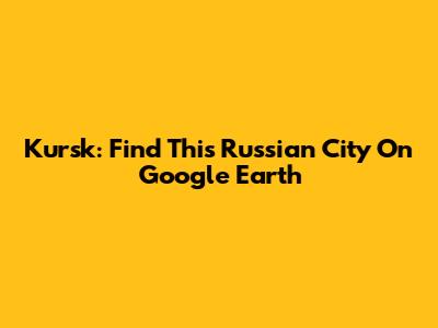 Kursk: Find This Russian City On Google Earth