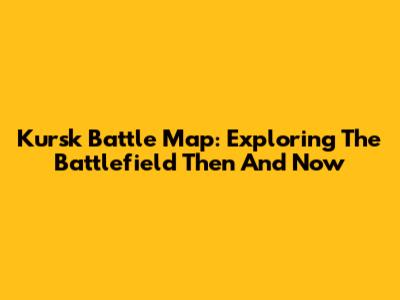 Kursk Battle Map: Exploring The Battlefield Then And Now