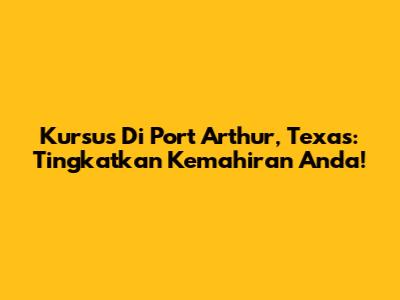 Kursus Di Port Arthur, Texas: Tingkatkan Kemahiran Anda!