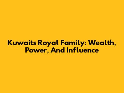 Kuwait's Royal Family: Wealth, Power, And Influence