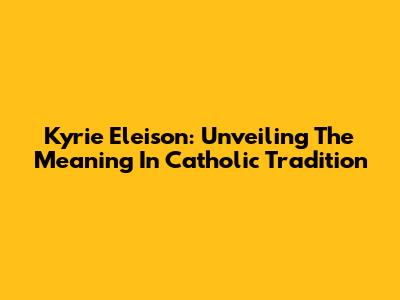 Kyrie Eleison: Unveiling The Meaning In Catholic Tradition