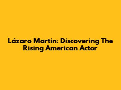 Lázaro Martin: Discovering The Rising American Actor