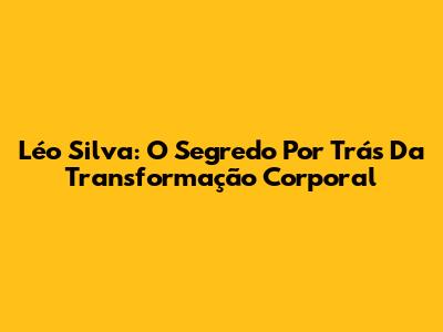 Léo Silva: O Segredo Por Trás Da Transformação Corporal