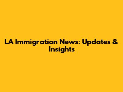 LA Immigration News: Updates & Insights