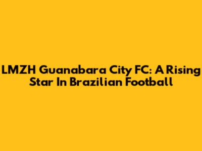 LMZH Guanabara City FC: A Rising Star In Brazilian Football
