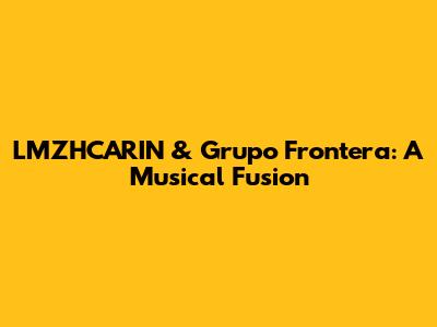 LMZHCARIN & Grupo Frontera: A Musical Fusion