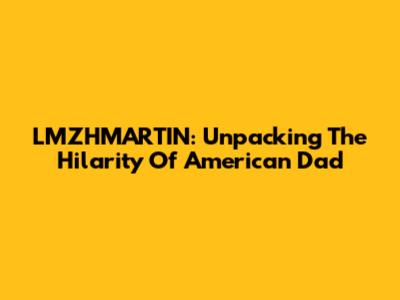 LMZHMARTIN: Unpacking The Hilarity Of American Dad