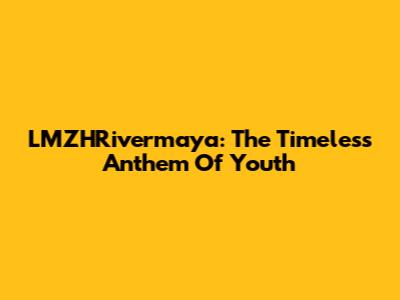 LMZHRivermaya: The Timeless Anthem Of Youth