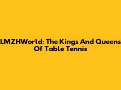 LMZHWorld: The Kings And Queens Of Table Tennis