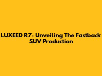 LUXEED R7: Unveiling The Fastback SUV Production