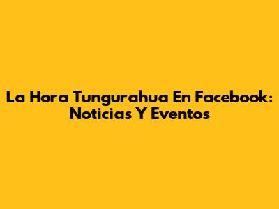 La Hora Tungurahua En Facebook: Noticias Y Eventos