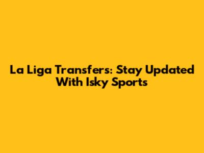 La Liga Transfers: Stay Updated With Isky Sports