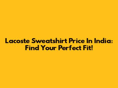 Lacoste Sweatshirt Price In India: Find Your Perfect Fit!