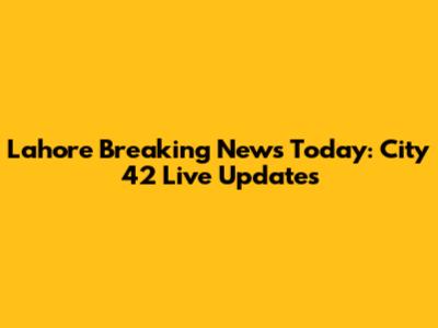 Lahore Breaking News Today: City 42 Live Updates