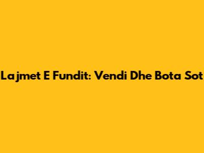 Lajmet E Fundit: Vendi Dhe Bota Sot