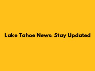 Lake Tahoe News: Stay Updated