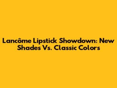 Lancôme Lipstick Showdown: New Shades Vs. Classic Colors