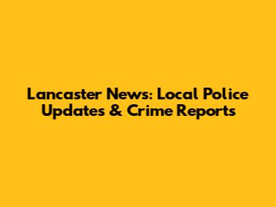 Lancaster News: Local Police Updates & Crime Reports