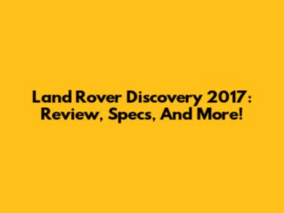 Land Rover Discovery 2017: Review, Specs, And More!