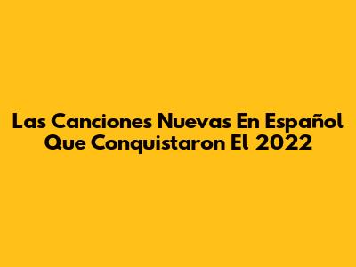 Las Canciones Nuevas En Español Que Conquistaron El 2022