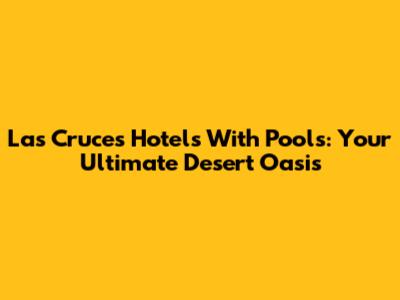 Las Cruces Hotels With Pools: Your Ultimate Desert Oasis