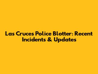 Las Cruces Police Blotter: Recent Incidents & Updates