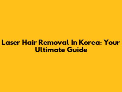 Laser Hair Removal In Korea: Your Ultimate Guide