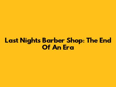 Last Night's Barber Shop: The End Of An Era