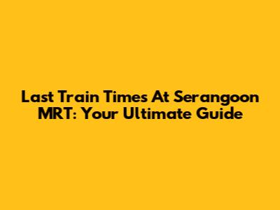 Last Train Times At Serangoon MRT: Your Ultimate Guide