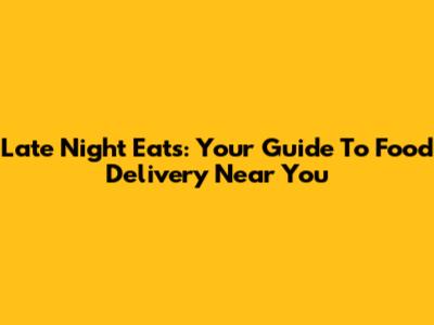 Late Night Eats: Your Guide To Food Delivery Near You