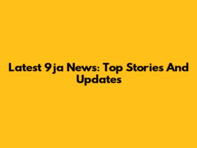 Latest 9ja News: Top Stories And Updates