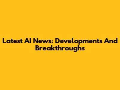 Latest AI News: Developments And Breakthroughs