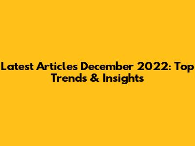 Latest Articles December 2022: Top Trends & Insights