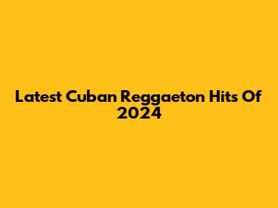 Latest Cuban Reggaeton Hits Of 2024