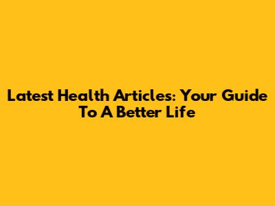 Latest Health Articles: Your Guide To A Better Life