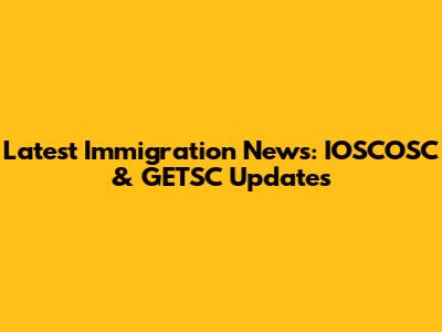 Latest Immigration News: IOSCOSC & GETSC Updates